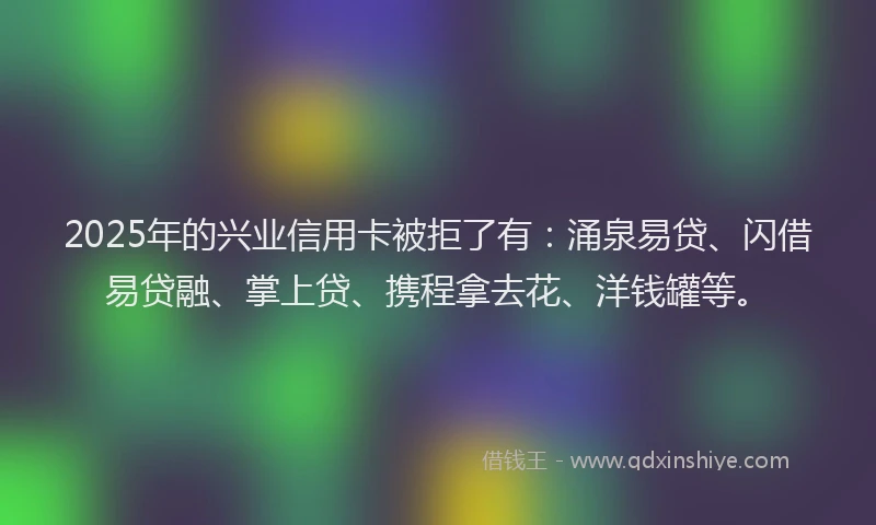 2025年的兴业信用卡被拒了有：涌泉易贷、闪借易贷融、掌上贷、携程拿去花、洋钱罐等。