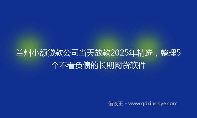 兰州小额贷款公司当天放款2025年精选,整理5个不看负债的长期网贷软件