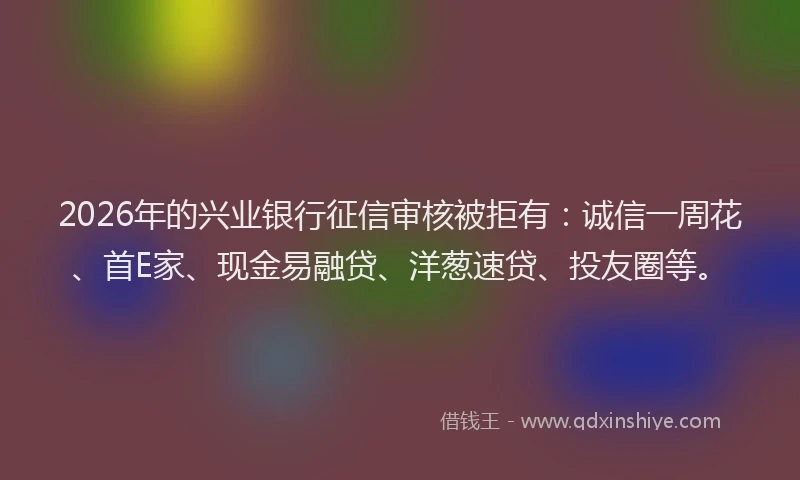 2026年的兴业银行征信审核被拒有：诚信一周花、首E家、现金易融贷、洋葱速贷、投友圈等。