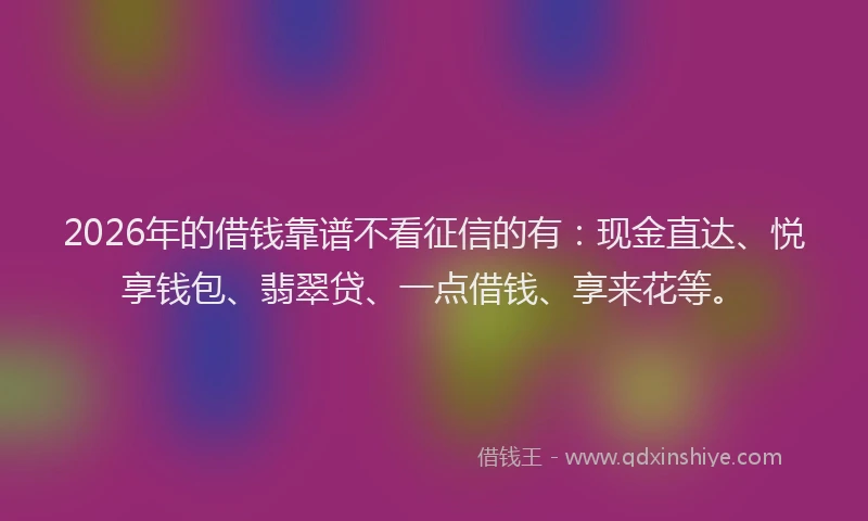 2026年的借钱靠谱不看征信的有：现金直达、悦享钱包、翡翠贷、一点借钱、享来花等。