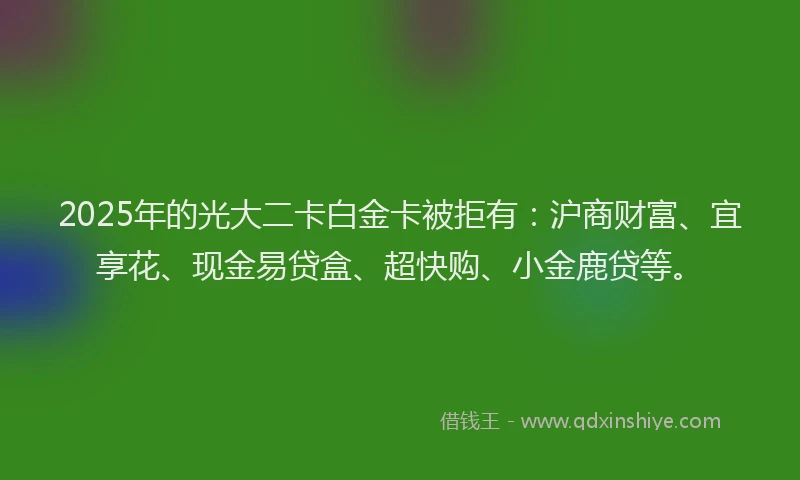 2025年的光大二卡白金卡被拒有：沪商财富、宜享花、现金易贷盒、超快购、小金鹿贷等。