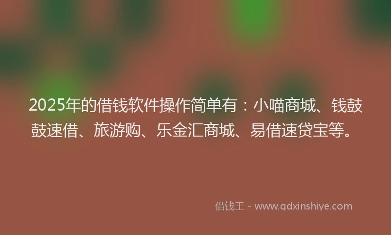 2025年的借钱软件操作简单有:小喵商城、钱鼓鼓速借、旅游购、乐金汇商城、易借速贷宝等。
