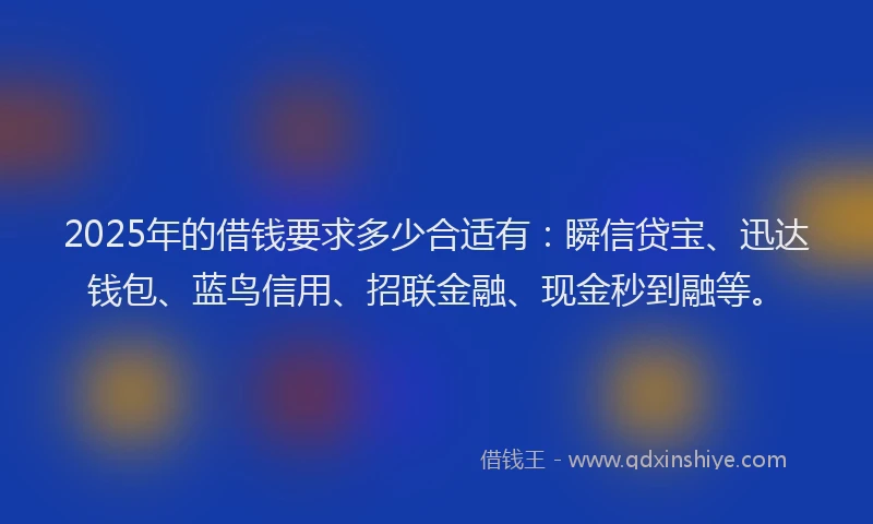 2025年的借钱要求多少合适有：瞬信贷宝、迅达钱包、蓝鸟信用、招联金融、现金秒到融等。
