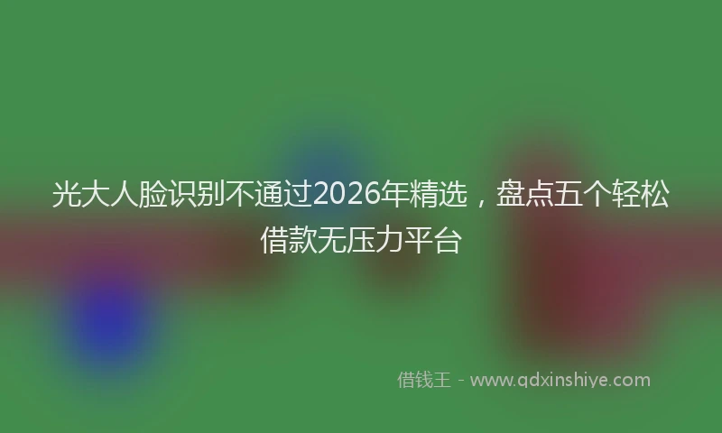 光大人脸识别不通过2026年精选，盘点五个轻松借款无压力平台