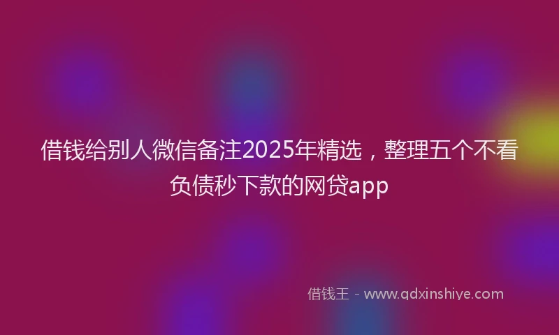 借钱给别人微信备注2025年精选，整理五个不看负债秒下款的网贷app