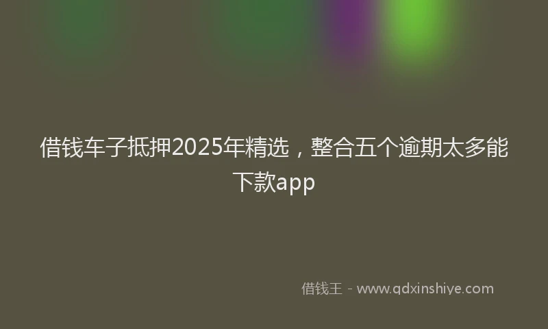 借钱车子抵押2025年精选，整合五个逾期太多能下款app