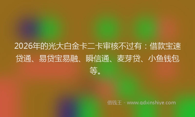 2026年的光大白金卡二卡审核不过有：借款宝速贷通、易贷宝易融、瞬信通、麦芽贷、小鱼钱包等。