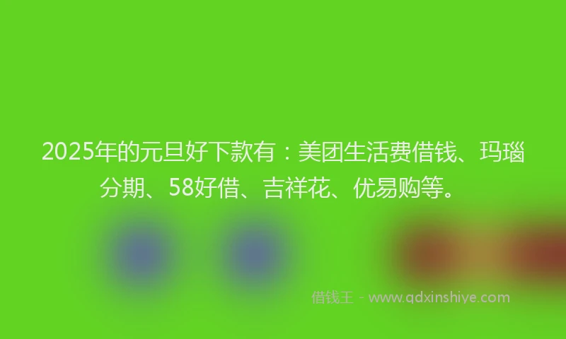 2025年的元旦好下款有:美团生活费借钱、玛瑙分期、58好借、吉祥花、优易购等。