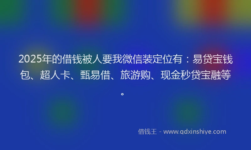 2025年的借钱被人要我微信装定位有：易贷宝钱包、超人卡、甄易借、旅游购、现金秒贷宝融等。