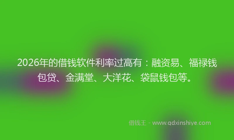 2026年的借钱软件利率过高有：融资易、福禄钱包贷、金满堂、大洋花、袋鼠钱包等。