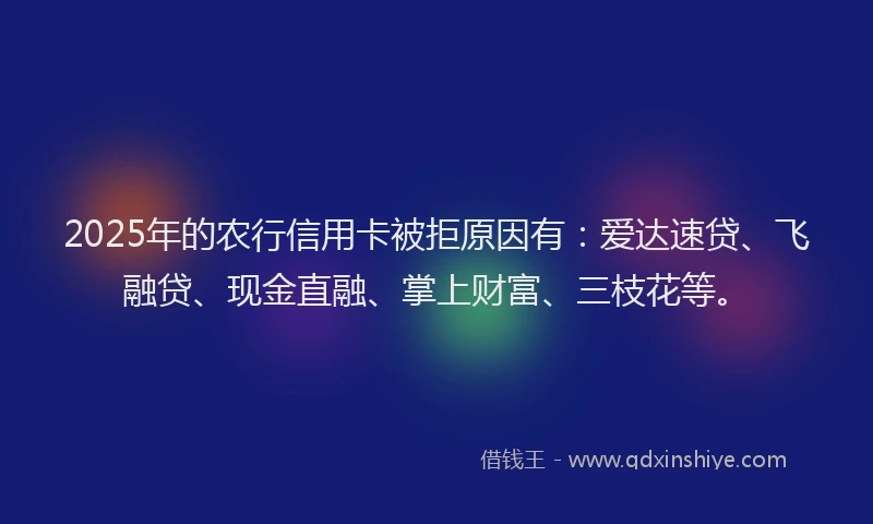 2025年的农行信用卡被拒原因有:爱达速贷、飞融贷、现金直融、掌上财富、三枝花等。