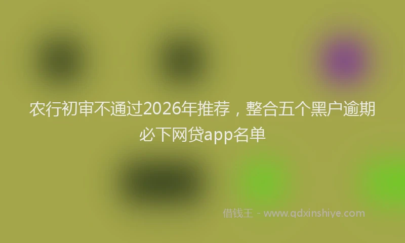 农行初审不通过2026年推荐，整合五个黑户逾期必下网贷app名单