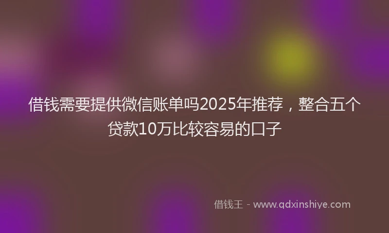 借钱需要提供微信账单吗2025年推荐，整合五个贷款10万比较容易的口子