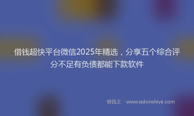 借钱超快平台微信2025年精选，分享五个综合评分不足有负债都能下款软件