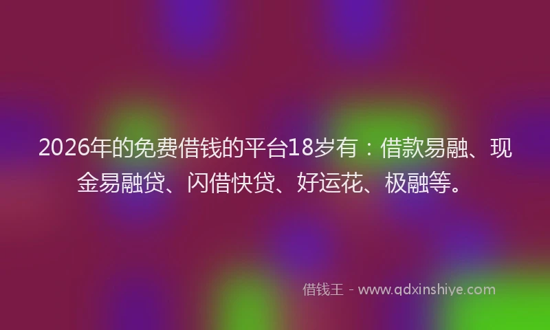 2026年的免费借钱的平台18岁有：借款易融、现金易融贷、闪借快贷、好运花、极融等。