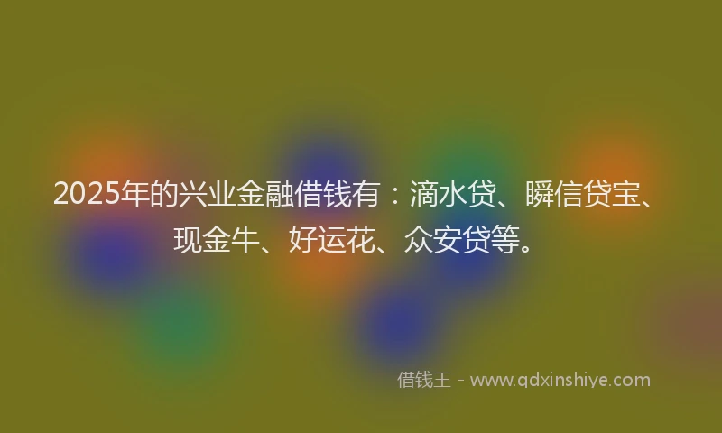 2025年的兴业金融借钱有：滴水贷、瞬信贷宝、现金牛、好运花、众安贷等。