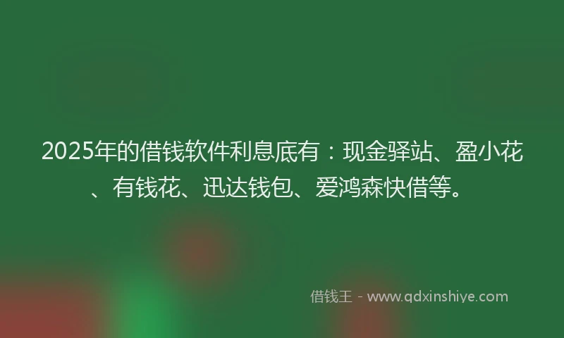 2025年的借钱软件利息底有：现金驿站、盈小花、有钱花、迅达钱包、爱鸿森快借等。