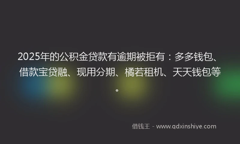 2025年的公积金贷款有逾期被拒有：多多钱包、借款宝贷融、现用分期、橘若租机、天天钱包等。