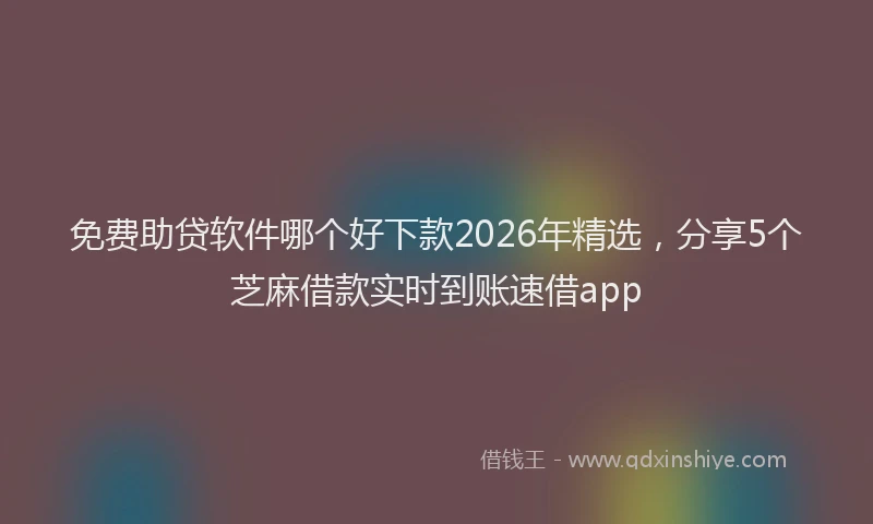 免费助贷软件哪个好下款2026年精选，分享5个芝麻借款实时到账速借app
