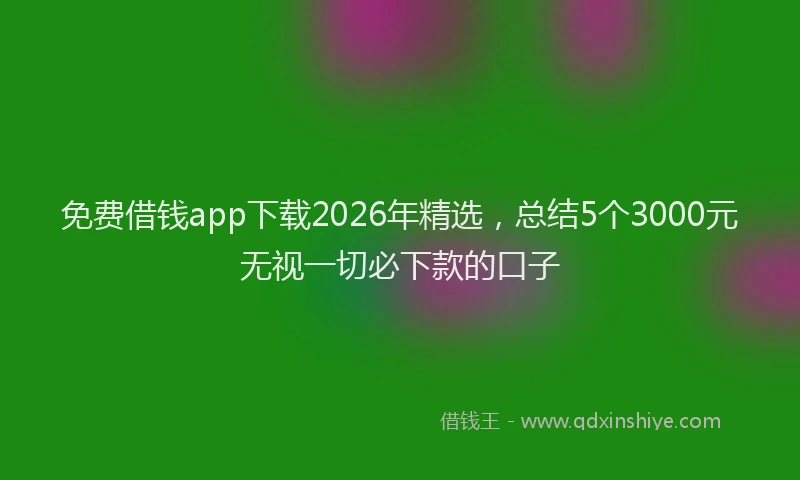 免费借钱app下载2026年精选，总结5个3000元无视一切必下款的口子