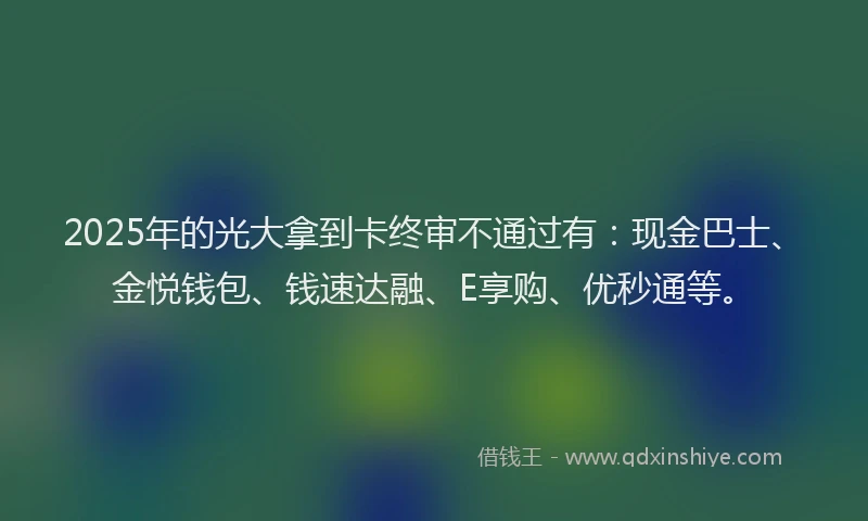 2025年的光大拿到卡终审不通过有：现金巴士、金悦钱包、钱速达融、E享购、优秒通等。
