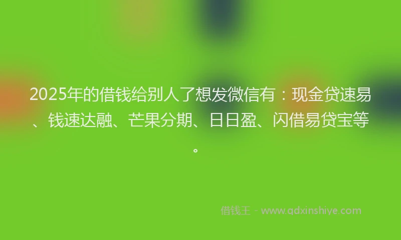 2025年的借钱给别人了想发微信有：现金贷速易、钱速达融、芒果分期、日日盈、闪借易贷宝等。