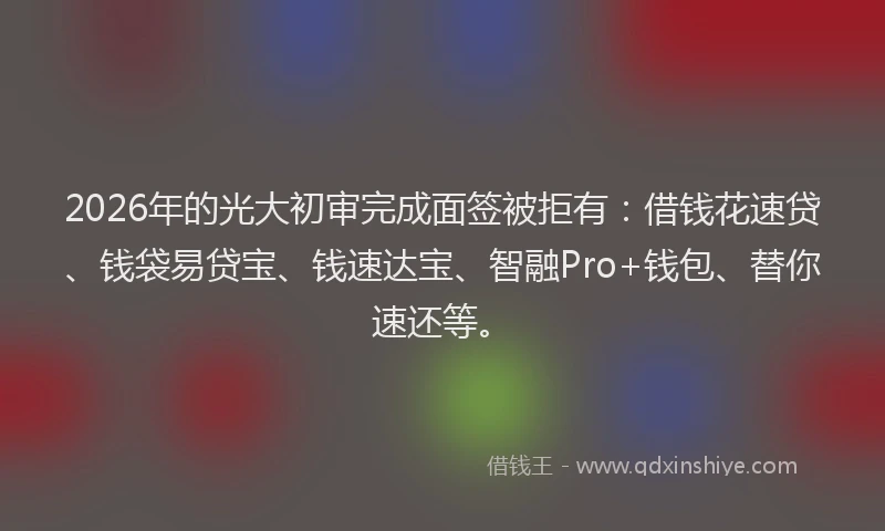 2026年的光大初审完成面签被拒有:借钱花速贷、钱袋易贷宝、钱速达宝、智融Pro+钱包、替你速还等。