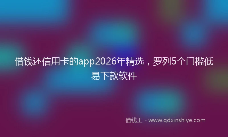 借钱还信用卡的app2026年精选，罗列5个门槛低易下款软件