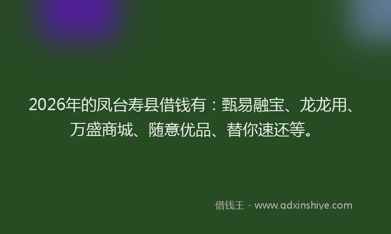 2026年的凤台寿县借钱有：甄易融宝、龙龙用、万盛商城、随意优品、替你速还等。