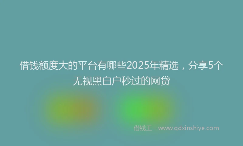 借钱额度大的平台有哪些2025年精选，分享5个无视黑白户秒过的网贷