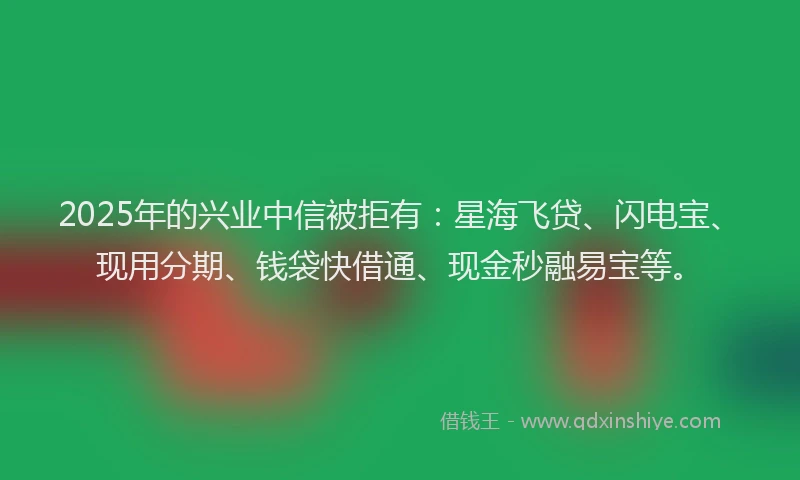 2025年的兴业中信被拒有：星海飞贷、闪电宝、现用分期、钱袋快借通、现金秒融易宝等。