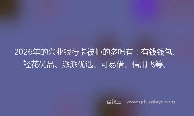2026年的兴业银行卡被拒的多吗有：有钱钱包、轻花优品、派派优选、可易借、信用飞等。