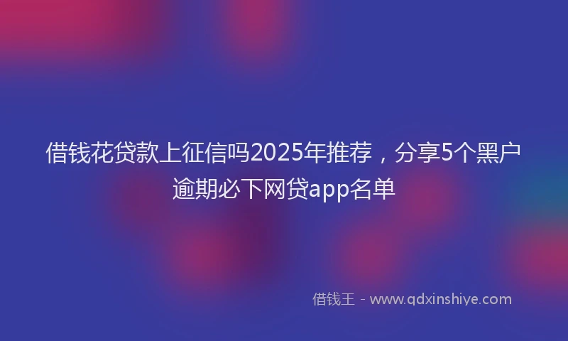 借钱花贷款上征信吗2025年推荐，分享5个黑户逾期必下网贷app名单