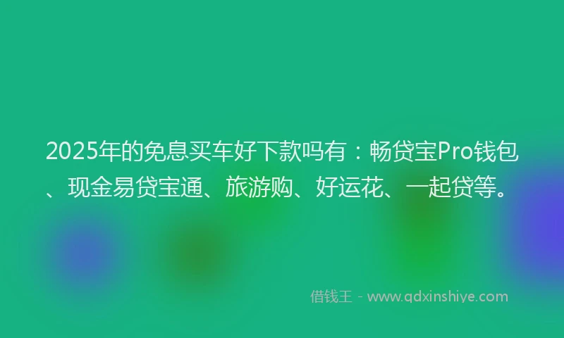 2025年的免息买车好下款吗有：畅贷宝Pro钱包、现金易贷宝通、旅游购、好运花、一起贷等。