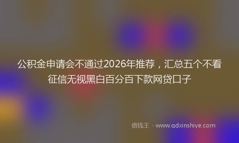 公积金申请会不通过2026年推荐，汇总五个不看征信无视黑白百分百下款网贷口子