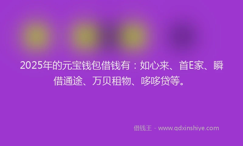 2025年的元宝钱包借钱有：如心来、首E家、瞬借通途、万贝租物、哆哆贷等。