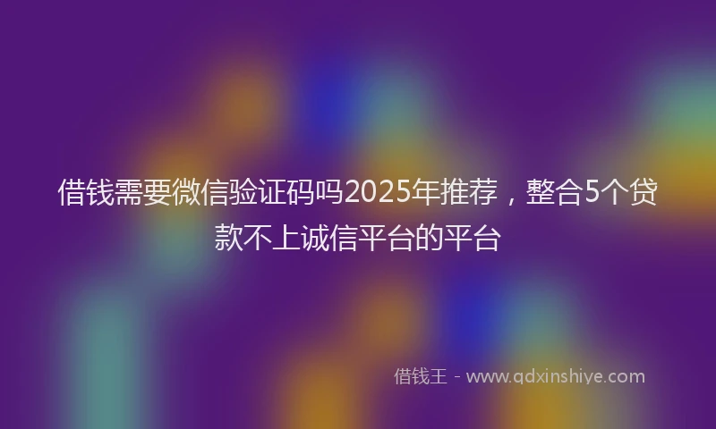 借钱需要微信验证码吗2025年推荐，整合5个贷款不上诚信平台的平台
