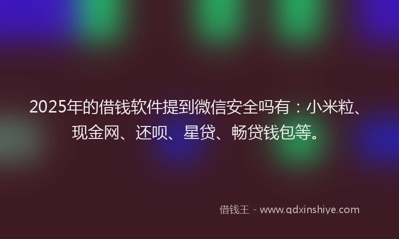 2025年的借钱软件提到微信安全吗有：小米粒、现金网、还呗、星贷、畅贷钱包等。