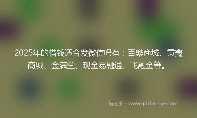 2025年的借钱适合发微信吗有：百樂商城、秉鑫商城、金满堂、现金易融通、飞融金等。
