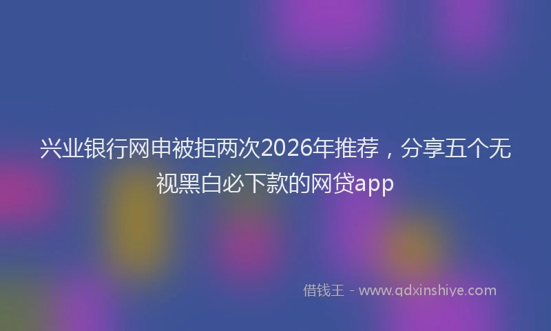 兴业银行网申被拒两次2026年推荐，分享五个无视黑白必下款的网贷app