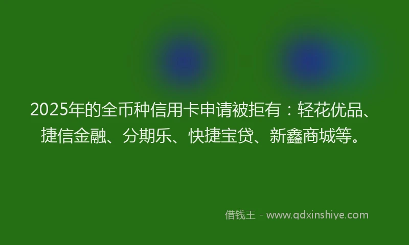 2025年的全币种信用卡申请被拒有：轻花优品、捷信金融、分期乐、快捷宝贷、新鑫商城等。
