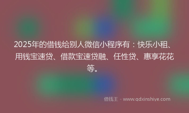 2025年的借钱给别人微信小程序有：快乐小租、用钱宝速贷、借款宝速贷融、任性贷、惠享花花等。
