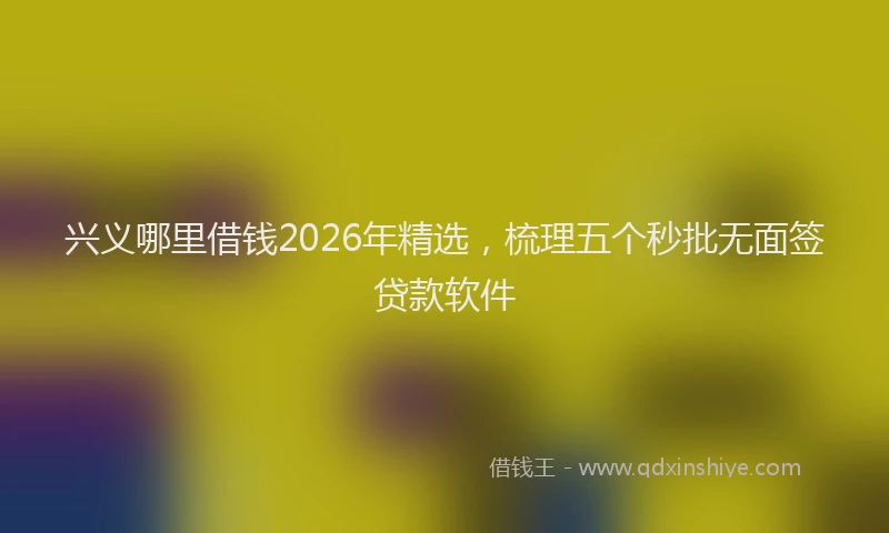 兴义哪里借钱2026年精选，梳理五个秒批无面签贷款软件