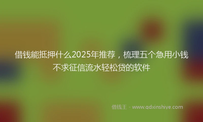 借钱能抵押什么2025年推荐，梳理五个急用小钱不求征信流水轻松贷的软件