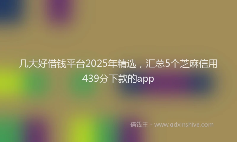 几大好借钱平台2025年精选,汇总5个芝麻信用439分下款的app