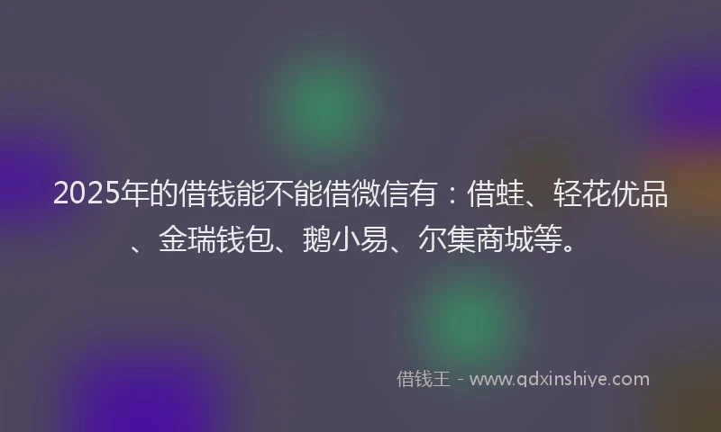 2025年的借钱能不能借微信有：借蛙、轻花优品、金瑞钱包、鹅小易、尔集商城等。