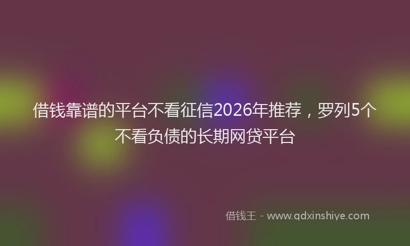借钱靠谱的平台不看征信2026年推荐，罗列5个不看负债的长期网贷平台