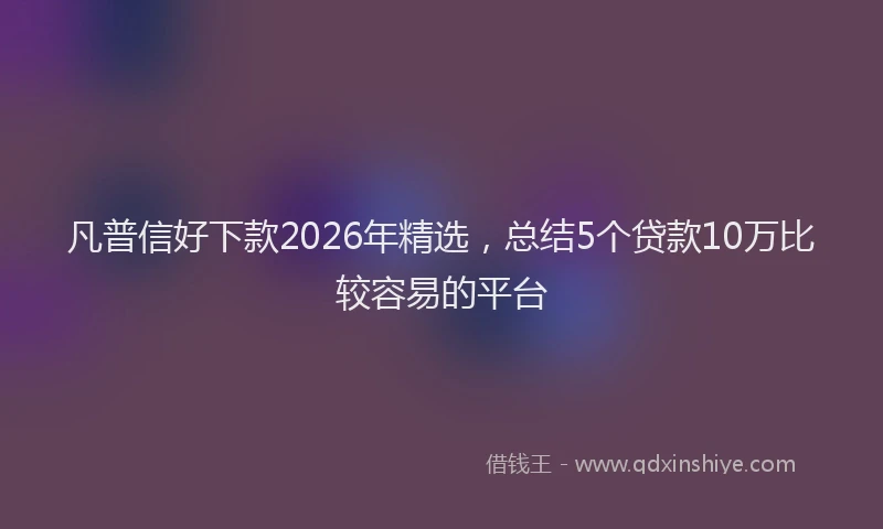 凡普信好下款2026年精选，总结5个贷款10万比较容易的平台