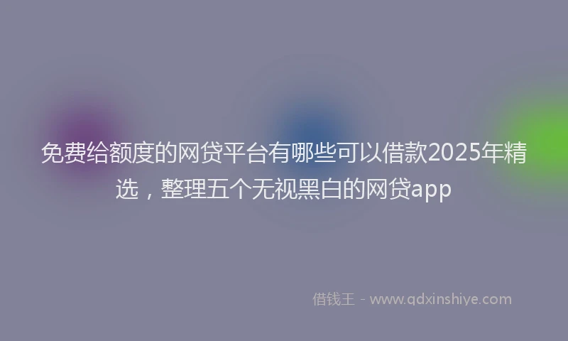 免费给额度的网贷平台有哪些可以借款2025年精选，整理五个无视黑白的网贷app