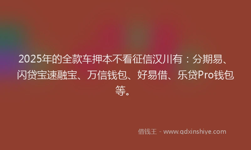 2025年的全款车押本不看征信汉川有：分期易、闪贷宝速融宝、万信钱包、好易借、乐贷Pro钱包等。